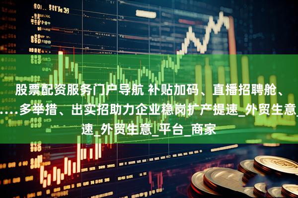 股票配资服务门户导航 补贴加码、直播招聘舱、资源倾斜……多举措、出实招助力企业稳岗扩产提速_外贸生意_平台_商家