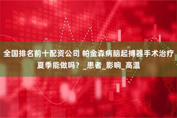全国排名前十配资公司 帕金森病脑起搏器手术治疗夏季能做吗？_患者_影响_高温