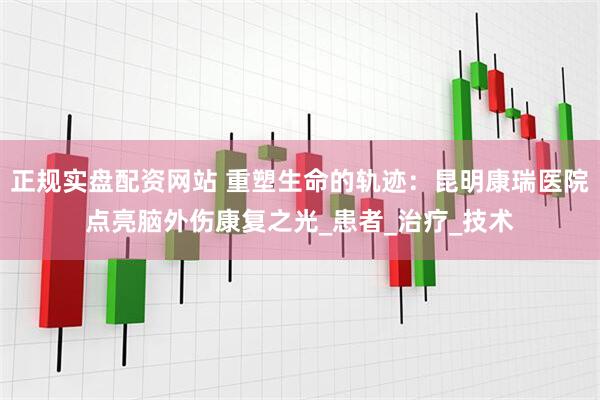 正规实盘配资网站 重塑生命的轨迹：昆明康瑞医院点亮脑外伤康复之光_患者_治疗_技术