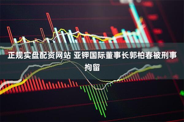 正规实盘配资网站 亚钾国际董事长郭柏春被刑事拘留