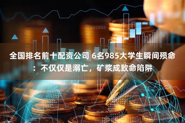 全国排名前十配资公司 6名985大学生瞬间殒命：不仅仅是溺亡，矿浆成致命陷阱