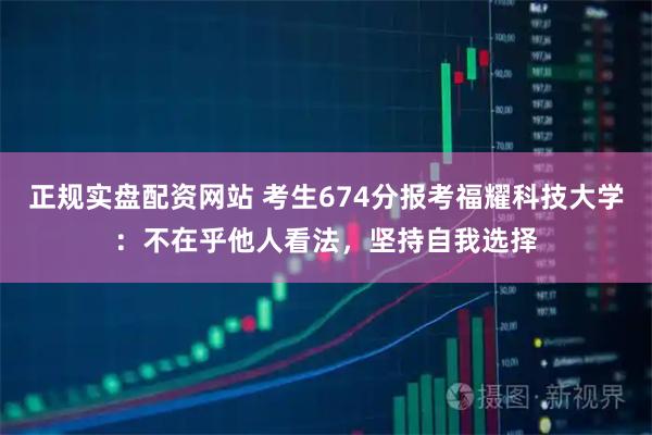 正规实盘配资网站 考生674分报考福耀科技大学：不在乎他人看法，坚持自我选择