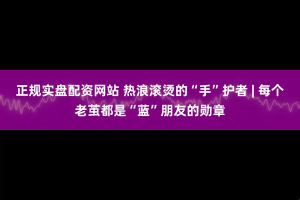 正规实盘配资网站 热浪滚烫的“手”护者 | 每个老茧都是“蓝”朋友的勋章