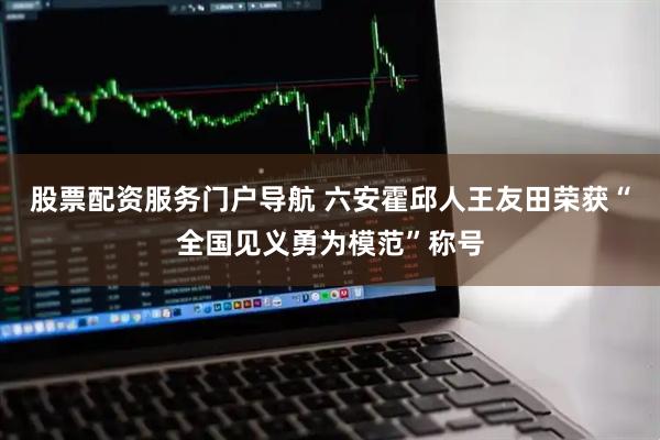 股票配资服务门户导航 六安霍邱人王友田荣获“全国见义勇为模范”称号