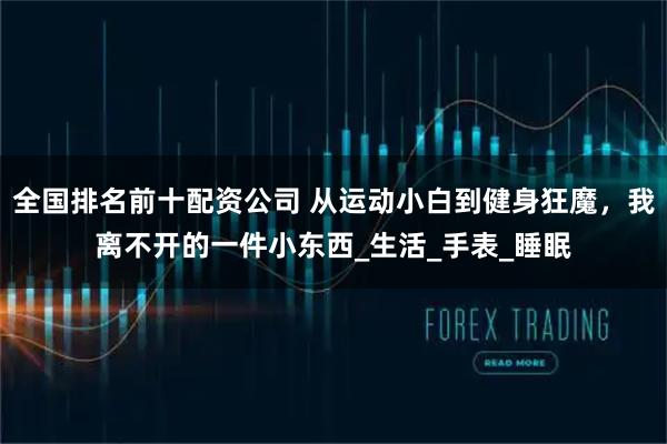 全国排名前十配资公司 从运动小白到健身狂魔，我离不开的一件小东西_生活_手表_睡眠