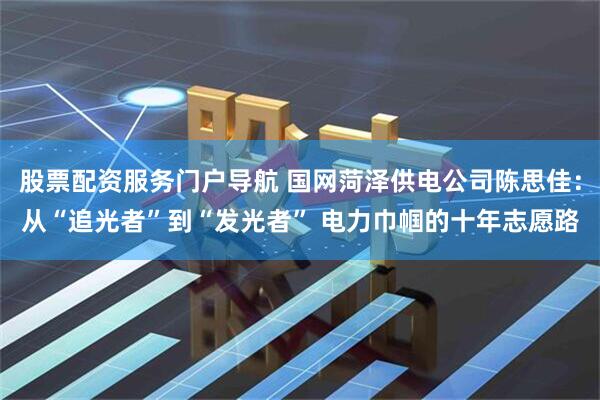 股票配资服务门户导航 国网菏泽供电公司陈思佳：从“追光者”到“发光者” 电力巾帼的十年志愿路