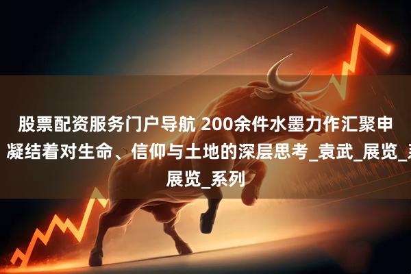 股票配资服务门户导航 200余件水墨力作汇聚申城，凝结着对生命、信仰与土地的深层思考_袁武_展览_系列