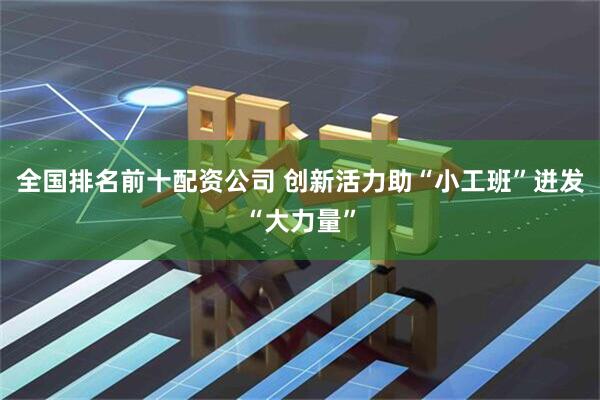 全国排名前十配资公司 创新活力助“小工班”迸发“大力量”