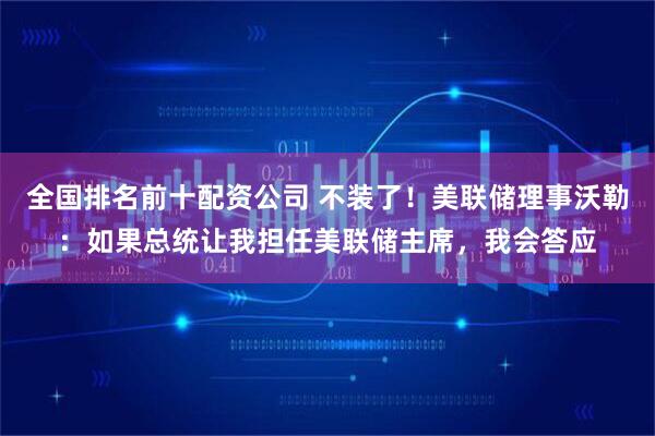 全国排名前十配资公司 不装了！美联储理事沃勒：如果总统让我担任美联储主席，我会答应
