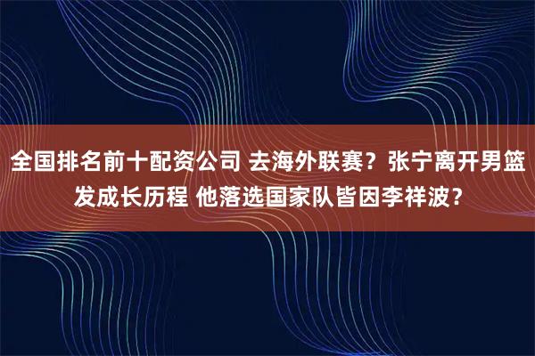 全国排名前十配资公司 去海外联赛？张宁离开男篮发成长历程 他落选国家队皆因李祥波？