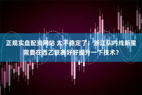正规实盘配资网站 太不稳定了！浙江队内线新星需要在西乙联赛好好提升一下技术？