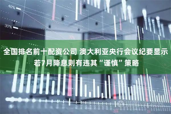 全国排名前十配资公司 澳大利亚央行会议纪要显示 若7月降息则有违其“谨慎”策略