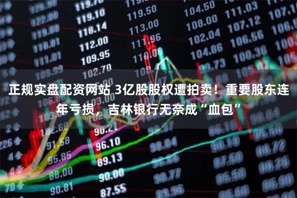 正规实盘配资网站 3亿股股权遭拍卖！重要股东连年亏损，吉林银行无奈成“血包”