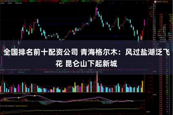 全国排名前十配资公司 青海格尔木:风过盐湖泛飞花 昆仑山下起新城