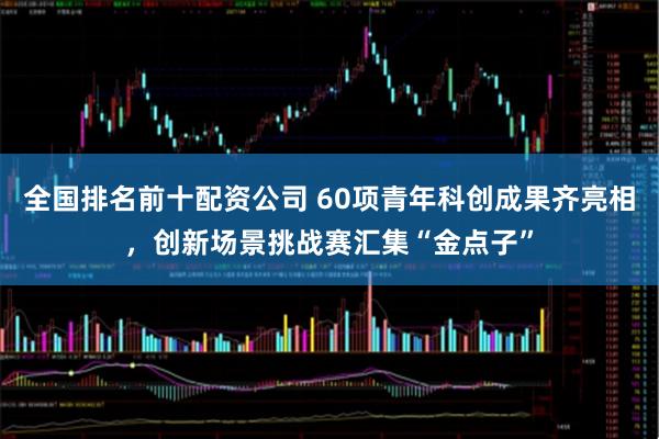 全国排名前十配资公司 60项青年科创成果齐亮相,创新场景挑战赛汇集“金点子”