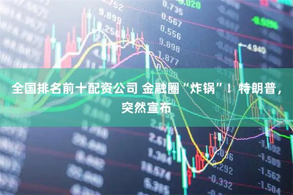 全国排名前十配资公司 金融圈“炸锅”！特朗普，突然宣布