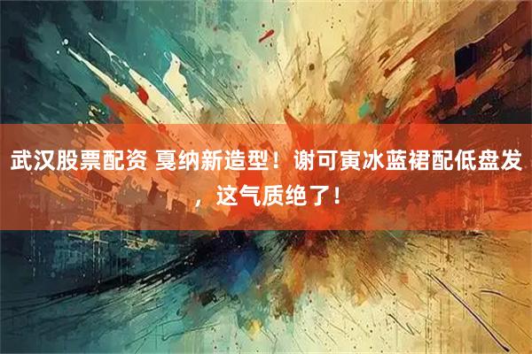武汉股票配资 戛纳新造型！谢可寅冰蓝裙配低盘发，这气质绝了！