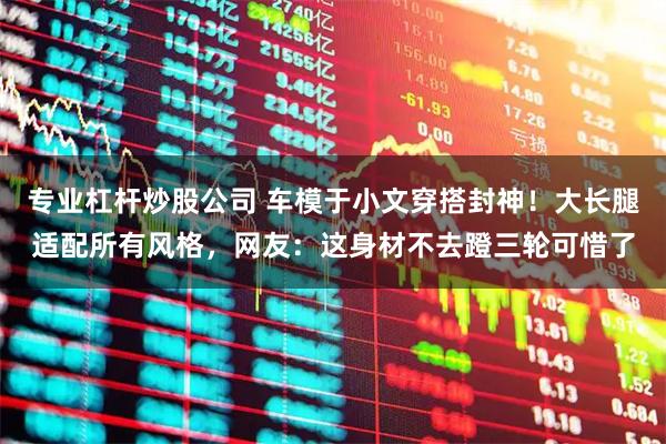 专业杠杆炒股公司 车模于小文穿搭封神！大长腿适配所有风格，网友：这身材不去蹬三轮可惜了