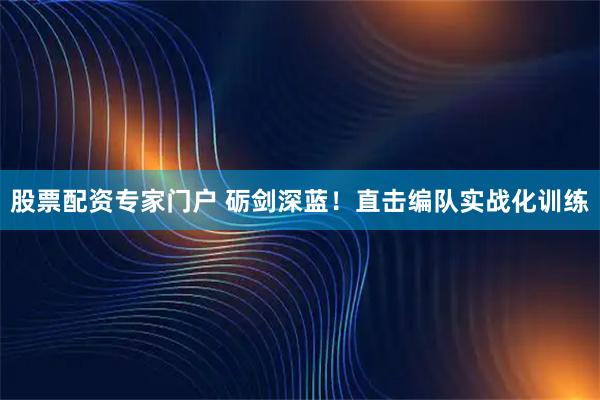 股票配资专家门户 砺剑深蓝！直击编队实战化训练