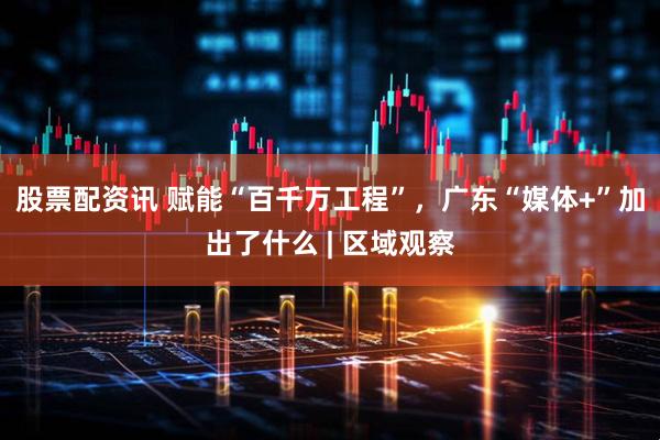 股票配资讯 赋能“百千万工程”，广东“媒体+”加出了什么 | 区域观察