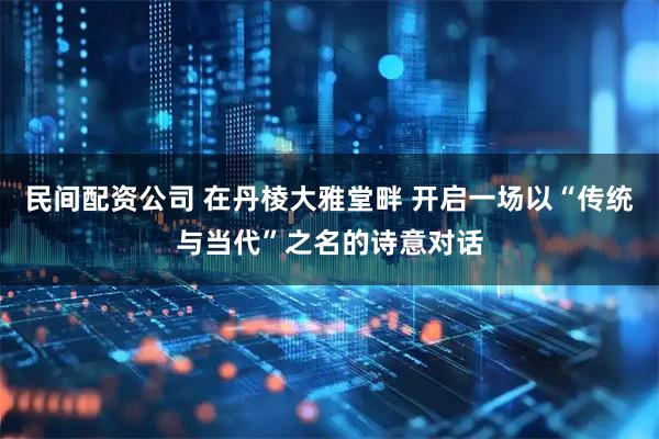 民间配资公司 在丹棱大雅堂畔 开启一场以“传统与当代”之名的诗意对话