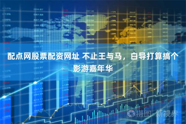 配点网股票配资网址 不止王与马，白导打算搞个影游嘉年华