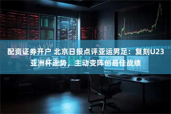 配资证券开户 北京日报点评亚运男足：复刻U23亚洲杯走势，主动变阵创最佳战绩